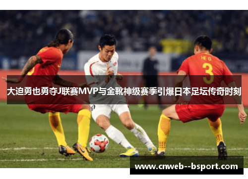 大迫勇也勇夺J联赛MVP与金靴神级赛季引爆日本足坛传奇时刻